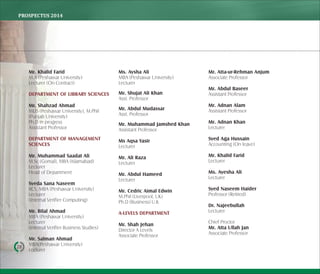 PROSPECTUS	2014
28
Mr. Khalid Farid
M.A (Peshawar University)
Lecturer (On Contract)
DEPARTMENT OF LIBRARY SCIENCES
Mr. Shahzad Ahmad
MLIS (Peshawar University), M.Phil
(Punjab University)
Ph.D in progress
Assistant Professor
DEPARTMENT OF MANAGEMENT
SCIENCES
Mr. Muhammad Saadat Ali
M.Sc (Gomal), MBA (Islamabad)
Lecturer
Head of Department
Syeda Sana Naseem
BCS, MBA (Peshawar University)
Lecturer
(Internal Verifier Computing)
Mr. Bilal Ahmad
MBA (Peshawar University)
Lecturer
(Internal Verifier Business Studies)
Mr. Salman Ahmad
MBA(Peshawar University)
Lecturer
Ms. Aysha Ali
MBA (Peshawar University)
Lecturer
Mr. Shujat Ali Khan
Asst. Professor
Mr. Abdul Mudassar
Asst. Professor
Mr. Muhammad Jamshed Khan
Assistant Professor
Ms Aqsa Yasir
Lecturer
Mr. Ali Raza
Lecturer
Mr. Abdul Hameed
Lecturer
Mr. Cedric Aimal Edwin
M.Phil (Liverpool, UK)
Ph.D (Business) U.K
A-LEVELS DEPARTMENT
Mr. Shah Jehan
Director A Levels
Associate Professor
Mr. Atta-ur-Rehman Anjum
Associate Professor
Mr. Abdul Baseer
Assistant Professor
Mr. Adnan Alam
Assistant Professor
Mr. Adnan Khan
Lecturer
Syed Aga Hussain
Accounting (On leave)
Mr. Khalid Farid
Lecturer
Ms. Ayesha Ali
Lecturer
Syed Naseem Haider
Professor (Retired)
Dr. Najeebullah
Lecturer
Chief Proctor
Mr. Atta Ullah Jan
Associate Professor
 