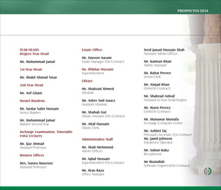 PROSPECTUS	2014
29
YEAR HEADS
Degree Year Head
Mr. Muhammad Jamal
1st Year Head
Mr. Shakil Ahmad Nisar
2nd Year Head
Mr. Arif Ghani
Hostel Wardens
Mr. Sardar Sabir Hussain
Senior Warden
Mr. Muhammad Jamal
Warden Second Year
Incharge Examination, Timetable
extra Lectures
Mr. Ijaz Ahmad
Assistant Professor
Women Oﬃcer
Mrs. Nasira Manzoor
Assistant Professor
Estate Oﬃce
Mr. Haroon Aazam
Estate Manager (On Contract)
Mr. Iftikhar Hussain
Superintendent
Library
Mr. Shahzad Ahmed
Librarian
Mr. Asher Anil Isaacs
Assistant Librarian
Mr. Shahab Gul
Library Assistant (On Contract)
Mr. Altaf Hussain
Library Clerk
Administrative Staﬀ
Mr. Shah Mehmood
Admin Officer
Mr. Iqbal Hussain
Superintendent (On Contract)
Mr. Ilyas Raza
Office Assistant
Syed Jawad Hussain Shah
Assistant Admin Officer
Mr. Kamran Khan
Admin Assistant
Mr. Rahat Pervez
Senior Clerk
Mr. Amjad Khan
Clerk(On Contract)
Mr. Shahzad Ashraf
Assistant to Year Head Degree
Mr. Waris Pervez
Clerk(On Contract)
Mr. Munawar Mustafa
In-charge Computer Center
Mr. Ashbel Taj
Principal's Secretary (On Contract)
Mr. Jamil Johnson
Telephone Operator
Mr. Sultan Kaka
Receptionist
Mr Wasiullah
Software Engineer(On Contract)
 