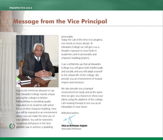 PROSPECTUS	2014
It gives me immense pleasure to say
that Edwardes College stands unique
among the colleges in Khyber
Pakhtunkhwa in providing quality
education to its students with prime
focus on their character building. Here
you will be exposed to an environment
where you can make the best use of
your abilities. You will be trained to
mend your behaviour in the best
possible way to achieve a sparkling
personality.
Today the call of the time is to progress,
not merely to move ahead. At
Edwardes College we will give you a
broader exposure to excel both in
academics and in personality and
character building projects.
I can confidently say that at Edwardes
College you will grow both intellectually
and socially and you will adapt yourself
to the vibrant life of the college. We
provide you an environment of mutual
respect and tolerance.
We also provide you a tranquil
environment for study and at the same
time we give you chances to show your
talent using the platform of the college.
I am looking forward to see you as an
Edwardian in near future.
Withbestwishes.
Atta ur Rehman Anjum
AssociateProfessor
2
Message from the Vice Principal
 