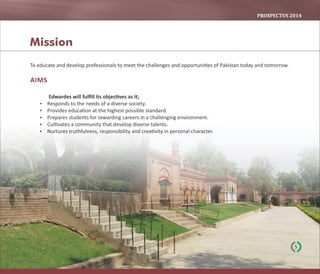 PROSPECTUS	2014
To educate and develop professionals to meet the challenges and opportuni es of Pakistan today and tomorrow.
AIMS
Edwardes will fulﬁll its objec ves as it;
 Responds to the needs of a diverse society.
 Provides educa on at the highest possible standard.
 Prepares students for rewarding careers in a challenging environment.
 Cul vates a community that develop diverse talents.
 Nurtures truthfulness, responsibility and crea vity in personal character.
Mission
5
 