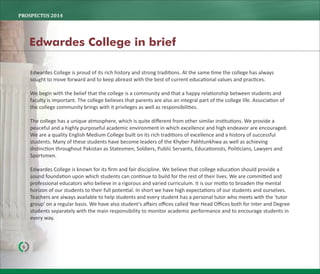 Edwardes College is proud of its rich history and strong tradi ons. At the same me the college has always
sought to move forward and to keep abreast with the best of current educa onal values and prac ces.
We begin with the belief that the college is a community and that a happy rela onship between students and
faculty is important. The college believes that parents are also an integral part of the college life. Associa on of
the college community brings with it privileges as well as responsibili es.
The college has a unique atmosphere, which is quite diﬀerent from other similar ins tu ons. We provide a
peaceful and a highly purposeful academic environment in which excellence and high endeavor are encouraged.
We are a quality English Medium College built on its rich tradi ons of excellence and a history of successful
students. Many of these students have become leaders of the Khyber Pakhtunkhwa as well as achieving
dis nc on throughout Pakistan as Statesmen, Soldiers, Public Servants, Educa onists, Poli cians, Lawyers and
Sportsmen.
Edwardes College is known for its ﬁrm and fair discipline. We believe that college educa on should provide a
sound founda on upon which students can con nue to build for the rest of their lives. We are commi ed and
professional educators who believe in a rigorous and varied curriculum. It is our mo o to broaden the mental
horizon of our students to their full poten al. In short we have high expecta ons of our students and ourselves.
Teachers are always available to help students and every student has a personal tutor who meets with the 'tutor
group' on a regular basis. We have also student's aﬀairs oﬃces called Year Head Oﬃces both for Inter and Degree
students separately with the main responsibility to monitor academic performance and to encourage students in
every way.
6
Edwardes College in brief
PROSPECTUS	2014
 