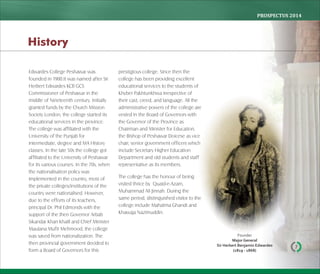 PROSPECTUS	2014
7
Edwardes College Peshawar was
founded in 1900.It was named after Sir
Herbert Edwardes KCB GCS
Commissioner of Peshawar in the
middle of Nineteenth century. Initially
granted funds by the Church Mission
Society London, the college started its
educational services in the province.
The college was affiliated with the
University of the Punjab for
intermediate, degree and MA History
classes. In the late 50s the college got
affiliated to the University of Peshawar
for its various courses. In the 70s, when
the nationalisation policy was
implemented in the country, most of
the private colleges/institutions of the
country were nationalised. However,
due to the efforts of its teachers,
principal Dr. Phil Edmonds with the
support of the then Governor Arbab
Sikandar Khan Khalil and Chief Minister
Maulana Mufti Mehmood, the college
was saved from nationalization. The
then provincial government decided to
form a Board of Governors for this
prestigious college. Since then the
college has been providing excellent
educational services to the students of
Khyber Pakhtunkhwa irrespective of
their cast, creed, and language. All the
administrative powers of the college are
vested in the Board of Governors with
the Governor of the Province as
Chairman and Minister for Education,
the Bishop of Peshawar Doicese as vice
chair, senior government officers which
include Secretary Higher Education
Department and old students and staff
representative as its members.
The college has the honour of being
visited thrice by Quaid-e-Azam,
Muhammad Ali Jinnah. During the
same period, distinguished visitor to the
college include Mahatma Ghandi and
Khawaja Nazimuddin.
History
Founder
Major General
Sir Herbert Benjamin Edwardes
(1819 ‐ 1868)
 