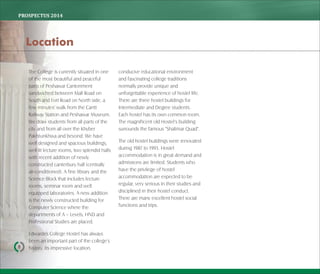 PROSPECTUS	2014
The College is currently situated in one
of the most beautiful and peaceful
parts of Peshawar Cantonment
sandwiched between Mall Road on
South and Fort Road on North side, a
few minutes' walk from the Cantt
Railway Station and Peshawar Museum.
We draw students from all parts of the
city and from all over the Khyber
Pakhtunkhwa and beyond. We have
well designed and spacious buildings,
well-lit lecture rooms, two splendid halls
with recent addition of newly
constructed canterbury hall (centrally
air-conditioned). A fine library and the
Science Block that includes lecture
rooms, seminar room and well
equipped laboratories. A new addition
is the newly constructed building for
Computer Science where the
departments of A – Levels, HND and
Professional Studies are placed.
Edwardes College Hostel has always
been an important part of the college's
history. Its impressive location,
conducive educational environment
and fascinating college traditions
normally provide unique and
unforgettable experience of hostel life.
There are three hostel buildings for
Intermediate and Degree students.
Each hostel has its own common room.
The magnificent old Hostel's building
surrounds the famous "Shalimar Quad".
The old hostel buildings were renovated
during 1987 to 1995. Hostel
accommodation is in great demand and
admissions are limited. Students who
have the privilege of hostel
accommodation are expected to be
regular, very serious in their studies and
disciplined in their hostel conduct.
There are many excellent hostel social
functions and trips.
8
Location
 