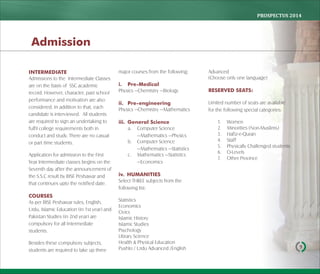 PROSPECTUS	2014
9
INTERMEDIATE
Admissions to the Intermediate Classes
are on the basis of SSC academic
record. However, character, past school
performance and motivation are also
considered. In addition to that, each
candidate is interviewed. All students
are required to sign an undertaking to
fulfil college requirements both in
conduct and study. There are no casual
or part time students.
Application for admission to the First
Year Intermediate classes begins on the
Seventh day after the announcement of
the S.S.C result by BISE Peshawar and
that continues upto the notified date.
COURSES
As per BISE Peshawar rules, English,
Urdu, Islamic Education (in 1st year) and
Pakistan Studies (in 2nd year) are
compulsory for all Intermediate
students.
Besides these compulsory subjects,
students are required to take up three
major courses from the following:
i. Pre-Medical
Physics —Chemistry —Biology
ii. Pre-engineering
Physics —Chemistry —Mathematics
iii. General Science
a. Computer Science
—Mathematics —Physics
b. Computer Science
—Mathematics —Statistics
c. Mathematics —Statistics
—Economics
iv. HUMANITIES
Select THREE subjects from the
following list:
Statistics
Economics
Civics
Islamic History
Islamic Studies
Psychology
Library Science
Health & Physical Education
Pushto / Urdu Advanced /English
Advanced
(Choose only one language)
RESERVED SEATS:
Limited number of seats are available
for the following special categories:
1. Women
2. Minorities (Non-Muslims)
3. Hafiz-e-Quran
4. Staff
5. Physically Challenged students
6. O-Levels
7. Other Province
Admission
 