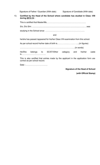 Signature of Father / Guardian (With date) Signature of Candidate (With date)
13. Certified by the Head of the School where candidate has studied in Class -VIII
during 2013-14 :
This is certified that Master/Ms……………………………………………………
S/o, D/o Shri…..............................................................................................….was
studying in the School since ……………………………………………………
and
he/she has passed /appeared for his/her Class VIII examination from this school.
As per school record his/her date of birth is……………………… …...(in figures)
…………………………………………………………………………(in words)
He/She belongs to SC/ST/Other category and his/her caste
is……………………………….
This is also certified that entries made by the applicant in the application form are
correct as per school record.
Date :…………………………….
Signature of the Head of School
(with Official Stamp)
 