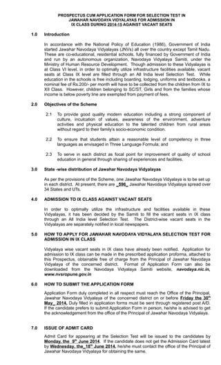 PROSPECTUS CUM APPLICATION FORM FOR SELECTION TEST IN
JAWAHAR NAVODAYA VIDYALAYAS FOR ADMISSION IN
IX CLASS DURING 2014-15 AGAINST VACANT SEATS
1.0 Introduction
In accordance with the National Policy of Education (1986), Government of India
started Jawahar Navodaya Vidyalayas (JNVs) all over the country except Tamil Nadu.
These are co-educational, residential schools, fully financed by Government of India
and run by an autonomous organization, Navodaya Vidyalaya Samiti, under the
Ministry of Human Resource Development. Though admission to these Vidyalayas is
at Class VI level, in order to optimally utilize infrastructure facilities available, vacant
seats at Class IX level are filled through an All India level Selection Test. While
education in the schools is free including boarding, lodging, uniforms and textbooks, a
nominal fee of Rs.200/- per month will have to be collected from the children from IX to
XII Class. However, children belonging to SC/ST, Girls and from the families whose
income is below poverty line are exempted from payment of fees.
2.0 Objectives of the Scheme
2.1 To provide good quality modern education including a strong component of
culture, inculcation of values, awareness of the environment, adventure
activities and physical education to the talented children from rural areas
without regard to their family’s socio-economic condition.
2.2 To ensure that students attain a reasonable level of competency in three
languages as envisaged in Three Language Formula; and
2.3 To serve in each district as focal point for improvement of quality of school
education in general through sharing of experiences and facilities.
3.0 State -wise distribution of Jawahar Navodaya Vidyalayas
As per the provisions of the Scheme, one Jawahar Navodaya Vidyalaya is to be set up
in each district. At present, there are _596_ Jawahar Navodaya Vidyalaya spread over
34 States and UTs.
4.0 ADMISSION TO IX CLASS AGAINST VACANT SEATS
In order to optimally utilize the infrastructure and facilities available in these
Vidyalayas, it has been decided by the Samiti to fill the vacant seats in IX class
through an All India level Selection Test. The District-wise vacant seats in the
Vidyalayas are separately notified in local newspapers.
5.0 HOW TO APPLY FOR JAWAHAR NAVODAYA VIDYALAYA SELECTION TEST FOR
ADMISSION IN IX CLASS
Vidyalaya wise vacant seats in IX class have already been notified. Application for
admission to IX class can be made in the prescribed application proforma, attached to
this Prospectus, obtainable free of charge from the Principal of Jawahar Navodaya
Vidyalaya of the concerned district. Format of Application Form can also be
downloaded from the Navodaya Vidyalaya Samiti website, navodaya.nic.in,
www.nvsropune.gov.in
6.0 HOW TO SUBMIT THE APPLICATION FORM
Application Form duly completed in all respect must reach the Office of the Principal,
Jawahar Navodaya Vidyalaya of the concerned district on or before Friday the 30th
May_ 2014. Duly filled in application forms must be sent through registered post A/D.
If the candidate prefers to submit Application Form in person, he/she is advised to get
the acknowledgement from the office of the Principal of Jawahar Navodaya Vidyalaya.
7.0 ISSUE OF ADMIT CARD
Admit Card for appearing at the Selection Test will be issued to the candidates by
Monday, the 9th
June 2014. If the candidate does not get the Admission Card latest
by Wednesday, the_18th
June 2014, he/she must contact the office of the Principal of
Jawahar Navodaya Vidyalaya for obtaining the same.
 