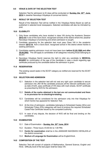 8.0 VENUE & DATE OF THE SELECTION TEST
Selection Test for admission to IX class will be conducted on Sunday, the 22nd
June,
2014 in Jawahar Navodaya Vidyalaya of concerned district.
9.0 RESULT OF SELECTION TEST
Result of the Selection Test will be notified in the Vidyalaya Notice Board as well as
published in selected local newspapers. Selected candidates will also be intimated by
post.
10.0 ELIGIBILITY
1. Only those candidates who have studied in class VIII during the Academic Session
2013-14 in one of the Govt./Govt. recognized schools of the district where the Jawahar
Navodaya Vidyalaya is functioning and where admission is sought.
2. Candidate appearing for the selection test must pass Class VIII in the academic
session 2013-14 from a Govt./Govt. recognized school in the district where he/she is
seeking admission.
3. Candidates seeking admission must not have been born before 01.05.1998 and after
30.04.2002. This will apply to candidates of all categories including those belonging to
SC/ST.
4. Navodaya Vidyalaya Samiti reserves the right to refer any candidate to MEDICAL
BOARD for confirmation of the age of the candidate in case a doubt regarding age
certificate produced by the candidate before the admission is given.
11.0 RESERVATION
The existing vacant seats in the SC/ST category as notified are reserved for the SC/ST
students.
12.0 SELECTION AND ADMISSION
12.1 Selection in the selection test will not vest any right upon candidate to secure
admission into JNV till the candidate produces all the relevant certificates such
as date of birth, pass certificate of VIII class with mark sheets, SC/ST certificate
as prescribed by NVS for the admission.
12.2 Details of the marks obtained in the test are not communicated and there
is no provision for re-checking/re-totaling.
12.3 Candidates will be considered for the admission only into that Vidyalaya for
which he/she has appeared for Selection Test.
12.4 At the time of admission, candidates belonging to Scheduled Castes (SCs) and
Scheduled Tribes (STs) categories will have to produce the required Scheduled
Caste/Tribe Certificate issued by the competent authority.
12.5 In case of any dispute, the decision of NVS will be final and binding on the
candidates.
13.0 EXAMINATION
13.1 Date of Examination – Sunday, the 22nd
June, 2014
13.2 Duration - Three hours (10.00 Am to 1.00 PM)
13.3 Centre for examination shall be in the JAWAHAR NAVODAYA VIDYALAYA of
the district concerned.
13.4 Medium of Language for Examination will be English/Hindi.
14.0 COMPOSITION OF THE TEST
Selection Test will consist of subjects of Mathematics, General Science, English and
Hindi. Difficulty level of the test paper shall be Class VIII.
 