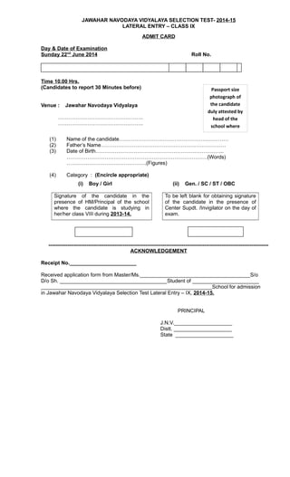 JAWAHAR NAVODAYA VIDYALAYA SELECTION TEST- 2014-15
LATERAL ENTRY – CLASS IX
ADMIT CARD
Day & Date of Examination
Sunday 22nd
June 2014 Roll No.
Time 10.00 Hrs.
(Candidates to report 30 Minutes before)
Venue : Jawahar Navodaya Vidyalaya
………………………………………….
………………………………………….
(1) Name of the candidate………………………………………………………
(2) Father’s Name………………………………………………………………
(3) Date of Birth………………………………………………………………..
………………………………………………………………………(Words)
……………………………………….(Figures)
(4) Category : (Encircle appropriate)
(i) Boy / Girl (ii) Gen. / SC / ST / OBC
Signature of the candidate in the
presence of HM/Principal of the school
where the candidate is studying in
her/her class VIII during 2013-14.
To be left blank for obtaining signature
of the candidate in the presence of
Center Supdt. /Invigilator on the day of
exam.
-------------------------------------------------------------------------------------------------------------------------------
ACKNOWLEDGEMENT
Receipt No._______________________
Received application form from Master/Ms.______________________________________S/o
D/o Sh. _____________________________________Student of _______________________
___________________________________________________________School for admission
in Jawahar Navodaya Vidyalaya Selection Test Lateral Entry – IX, 2014-15.
PRINCIPAL
J.N.V.____________________
Distt. ____________________
State ____________________
Passport size
photograph of
the candidate
duly attested by
head of the
school where
candidate
 