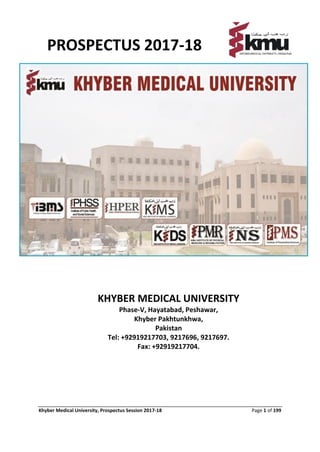 Khyber Medical University, Prospectus Session 2017-18 Page 1 of 199
PROSPECTUS 2017-18
KHYBER MEDICAL UNIVERSITY
Phase-V, Hayatabad, Peshawar,
Khyber Pakhtunkhwa,
Pakistan
Tel: +92919217703, 9217696, 9217697.
Fax: +92919217704.
Website:www.kmu.edu.pk
 