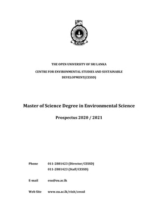 THE OPEN UNIVERSITY OF SRI LANKA
CENTRE FOR ENVIRONMENTAL STUDIES AND SUSTAINABLE
DEVELOPMENT(CESSD)
Master of Science Degree in Environmental Science
Prospectus 2020 / 2021
Phone 011-2881423 (Director/CESSD)
011-2881423 (Staff/CESSD)
E-mail esu@ou.ac.lk
Web Site www.ou.ac.lk/visit/cessd
 