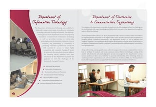 Departm ent of                                                                   Departm ent of Electronics
     Information Tech nology                                                              & Commu nication Engineering
                                                                            The mission of the department is to enable the students to be fully equipped to face the challenges in
       The Department of Information Technology was established in
                                                                            the world armed with expert knowledge and skills which they gain in the department through the
        2006 with a vision to be a centre of excellence in Information
                                                                            state-of-the-art technology.
         Technology education, training and research. The teaching--
           learning process of the department focuses on laying strong
                                                                            The department offers B.Tech. & M. Tech. programmes with a vision to create a centre of excellence
             foundations in fundamentals of Information Technology
                                                                            for imparting technical expertise of the highest order and to provide career-focused programme to
               as well as providing training on cutting-edge                produce globally competent professionals. The department faculty is a mix of industrial and
                 technologies as per the demands of industries. Since its   academic expertise. This department deals with the development and applications of electronics in
                   inception, the department is committed to                the field of communication systems, computers, industrial electronics instrumentation, microwaves,
                    producing top-notch IT professionals tuned with         microprocessors etc.
                     skills essential for success in today's highly
                      competitive and constantly changing IT sector.        Along with training, various guest lectures and mock campus interviews are conducted from time to
                      In addition to the prescribed university syllabus,    time to facilitate the students and create awareness about different technologies existing in the
                       the following special initiatives have been          market. Industrial visits and practical projects are also encouraged by the department in various
                                                                            sectors; students are taken out to industries for practical understanding of the technology. Visits are
                       introduced by the department to prepare the
                                                                            made frequently to organizations such as Reliance Infocom, Vodafone, BSNL, etc. The department
                       graduates to meet the challenges of the
                                                                            has the following laboratories equipped with modern instruments and advanced softwares.
                       dynamically changing IT industry:


                     ® DreamSpark
                     Microsoft
                    Personality Reengineering
                    ®

                   ® Excellence for Placement
                   Technical
                 Introduction to Problem Solving
                 ®

                ® Syllabi Lectures
                Beyond
              Performance Enhancement Tests
              ®

           ® Mentored Student Projects
           Industry




24                                                                                                                                                                               25
 