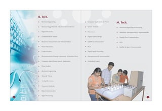 B. Tech.
       Electrical Engineering                                Computer Applications to Power
                                                                                                M. Tech.
       Electrical Engg Materials & Semiconductor Devices     System Analysis                      Advanced Digital Signal Processing

       Digital Electronics                                   Microwave                            Advanced Microprocessor & Microcontroller

       Communication System                                  Digital System Design                Optical Fibre Communication

       Electronic Measurement and Instrumentation            Satellite Communication              VLSI

       Power Electronics                                     PCB                                  Satellite & Space Communication

       Control System                                        Digital Signal Processing


       Electromechanical Energy Conversion & Machine Drive   Microprocessor & Microcontroller


       Computer Aided Power System Application               Embedded System


       Power System


       Electronic Engineering


       Network Theory


       Analog Electronics


       Numerical Methods


       Data Communication


       Signal Processing
26                                                                                                                                      27
 