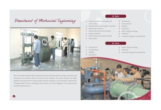 B. Tech.

     Departm ent of Mechanical Engineering                                                              Central workshop with foundry and               Mechatronics
                                                                                                        CNC machine                                     Computational
                                                                                                        Material science and strength of materials      Welding
                                                                                                        Engineering mechanics                           Automation
                                                                                                        Measurement and instrumentation                 Metal cutting technology
                                                                                                        Energy conversion                               CAD/CAM
                                                                                                        Fluid mechanics and fluid machines              Computer-integrated manufacturing
                                                                                                        Heat transfer


                                                                                                                                             M. Tech.
                                                                                                        Mechatronics                                    Metal cutting technology
                                                                                                        Computational                                   CAD/CAM
                                                                                                        Welding                                         Computer-integrated manufacturing
                                                                                                        Automation




This is one of the broadest fields of engineering to deal with the production, design, automation and
maintenance of machines which are used in various industries. The faculty members are highly
qualified and experienced to impart quality education keeping in view the industry requirements,
changing market scenario, technology advancements and social obligations. The important labs
under this department are:




28                                                                                                                                                                                          29
 