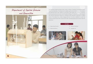 Departm ent of Applied Sciences   The department imparts teaching of basic courses on Physics, Chemistry, Environmental Studies,
                                       English and Mathematics. The department has highly experienced and dedicated faculty members

            and Humanities
                                       who guide the fresh B. Tech. students to orient them to their studies and curriculum so that they
                                       become good professionals ready to meet the global challenges. The laboratories are fully equipped
                                       with advanced instruments required for conducting various laboratory experiments of applied
                                       sciences. The Institute has a modern language lab also. It has been established to ensure the
                                       continuous improvement of the communication skills. The following laboratories operate under this
                                       department:



                                                                                  B. Tech.
                                           Engineering Chemistry                                  Numerical Methods

                                           Engineering Physics                                    Language Lab




30                                                                                                                                     31
 
