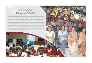 Departm ent of
                       Managem ent Studies
The Department of Management Studies provides a window to the modern world of business and
management through its BBA, BBA (CAM) & MBA Programmes. The objective is to provide a holistic
understanding of the up-to-date knowledge and skills to expose the students to global environs.
Students study the management philosophies, decision-making process and analytical techniques
through conceptual knowledge, rigorous practical training in the field and the techniques used by
management professionals. Problem-solving and decision-making capabilities among the students
are imparted through Lectures and Seminars, Individual and Group Projects, Case Studies, Role
Plays, Group Discussions, Company Visits and Presentations by the Practising Managers. In order to
cater to the students who are not able to pursue the Management Courses on a regular basis, certain
courses viz. MBA & BBA are available in Distance Mode as well.




32                                                                                                    33
 
