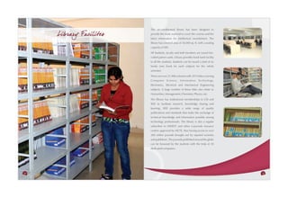 The air-conditioned library has been designed to
     Library Facilites   provide the study material to cover the courses and the
                         latest information for intellectual nourishment. The
                         library has covered area of 10,000 sq. ft. with a seating
                         capacity of 500.
                         All Students, faculty and staff members are issued bar-
                         coded patron cards. Library provides book bank facility
                         to all the students. Students can be issued a total of six
                         books (one book for each subject) for the whole
                         semester.
                         There are over 31,900 volumes with 3915 titles covering
                         Computer Science, Information Technology,
                         Electronics, Electrical and Mechanical Engineering
                         subjects. A large number of these titles also relate to
                         Humanities, Management, Chemistry, Physics, etc.
                         The library has institutional memberships to CSI and
                         IEEE to facilitate research, knowledge sharing and
                         learning. IEEE provides a wide range of quality
                         publications and standards that make the exchange of
                         technical knowledge and information possible among
                         technology professionals. The library is also a regular
                         subscriber to INDEST and other e-journals resource
                         centres approved by AICTE, thus having access to over
                         200 online journals brought out by reputed societies
                         and publishers. The journals published around the globe
                         can be browsed by the students with the help of 20
                         dedicated computers.




34                                                                                    35
 