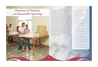 Departm ent of Electronics     This area of engineering involves the
                                      development of various electronics and
                                                                                           Network Analog Electronics

                                                                                           Digital Electronics

     and Commu nication Engineering
                                      communication devices and services. The
                                                                                           Communication System
                                      television, video games, electronic-
                                      entertainment and communication along with           Numerical Methods

                                      the industrial automation boom ensure ample          Met Lab
                                      job opportunities to the aspirants particularly in   Data Communication
                                      product manufacturing industries such as
                                                                                           Signal Processing
                                      Cellular Telephones, Microwaves, Satellite, IT
                                      Fields, Defence, Railways, Internet Services,        Computer Applications to

                                      etc. The vision is to impart education of            Power System Analysis
                                      international standard and produce excellent         Microwave
                                      engineers. The Department is fortunate to have
                                                                                           Digital System Design
                                      highly qualified and dedicated faculty members
                                      to motivate the students for consistently good       Satellite Communication

                                      performance. The following labs are operative        Electronic Measurement
                                      under this Department:                               and Instrumentation

                                                                                           Analog Electronic Circuits

                                                                                           Electronic Circuit Simulation

                                                                                           Control Systems Engineering

                                                                                           Embedded Systems

                                                                                           Digital Signal Processing

                                                                                           Satellite Communication




38                                                                                                                         39
 