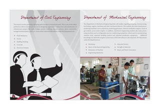 Departm ent of Civil Engineering                                                              Departm ent of Mechanical Engineering
This branch involves planning, designing and execution of structural works. This is one of the oldest    The Department of Mechanical Engineering deals with studies regarding designing, manufacturing,
professions where students are exposed to designing, supervision, construction and maintenance of        tool testing, engines, machines and other mechanical devices. The students also learn about power-
infrastructure projects like roads, bridges, tunnels, buildings, airports, railways, dams, waterworks,   producing machines such as electricity-producing generators, internal combustion engines, steam &
sewage treatment plants, ports, etc. Some of the important laboratories under the Department are:        gas turbines, jet & rocket engines. In addition, mechanical engineering students also study power-
                                                                                                         using machines such as refrigeration and air-conditioning equipment, robots used in manufacturing,
     Fluid Mechanics                                                                                     machine tools, materials handling systems and industrial production equipment.           Additional
                                                                                                         knowledge of CAD/CAM using the current Auto CAD/CAM software is also imparted. The laboratories
     Survey
                                                                                                         under this department are:
     Building Drawing
     Concrete                                                                                                   Workshop                                     Materials Science

     Structural Analysis                                                                                        Basics of Mechanical Engineering             Strength of Materials
                                                                                                                Kinematics of Machine                        Steam and Power Generation
                                                                                                                Engineering Mechanics




42                                                                                                                                                                                                       43
 