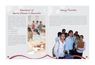 Departm ent of                                                Libaray Facilities
             Applied Sciences & Humanities
 The department takes care of teaching of             The air-conditioned library of the ACTM has about 11,858 volumes covering 2050 titles and 50
 physics, chemistry, environmental studies,           national journals. The Library can comfortably accommodate over 250 students with an open access
 english, numerical methods and mathematics.          system so that the students can rummage through the pages of books at their leisure. The reprographic
 We have highly experienced and efficient             facilities have also been established. The library offers access to online journals with the help of 20
 faculty members who provide exposure to the          dedicated computers. Several English and Hindi newspapers viz. the Times of India, Hindustan
 students so that they may have a sound scientific    Times, Indian Express, Dainik Jagran, Dainik Bhaskar and other popular magazines are available to
 base which helps them to comprehend the              keep the students well informed. The students of the campus have the same access to the libraries of
 nuances of the technology. The following             all the institutes of the campus.
 laboratories are operative under this
 department:
      Engineering Chemistry

      Engineering Physics

      Numerical Methods

 To maintain a high standard of educational
 facilities at the Campus, the laboratories at
 ACTM are established according to the syllabi of
 the courses and futuristic trends of the subjects.
 These labs are equipped with modern and
 sophisticated equipments whereby the students
 may carry out the experiments and sharpen
 their technical skills.




44                                                                                                                                                         45
 