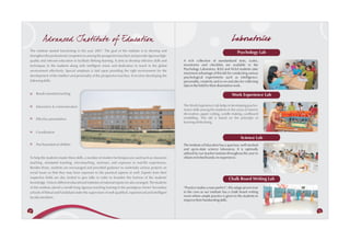 Ad vanced Institute of Education                                                                                                     Laboratories
The institute started functioning in the year 2007. The goal of the institute is to develop and
                                                                                                                                                    Psychology Lab
strengthen the professional competences among the prospective teachers and provide rigorous high-
quality and relevant education to facilitate lifelong learning. It aims to develop effective skills and    A rich collection of standardized tests, scales,
techniques in the students along with intelligent vision and dedication to teach in the global             inventories and checklists are available in the
                                                                                                           Psychology Laboratory. B.Ed and M.Ed students take
environment effectively. Special emphasis is laid upon providing the right environment for the
                                                                                                           maximum advantage of this lab for conducting various
development of the intellect and personality of the prospective teachers. It involves developing the       psychological experiments such as intelligence,
following skills:                                                                                          personality, creativity and so on and also for collecting
                                                                                                           data in the field for their dissertation work.

     Result-oriented teaching                                                                                                                  Work Experience Lab

     Interaction & communication                                                                           The Work Experience Lab helps in developing psycho-
                                                                                                           motor skills among the students in the areas of interior
                                                                                                           decoration, paper cutting, candle making, cardboard
     Effective presentation                                                                                modelling. This lab is based on the principle of
                                                                                                           learning while doing.


     Coordination
                                                                                                                                                      Science Lab
     Psychoanalytical abilities                                                                            The Institute of Education has a spacious, well-stocked
                                                                                                           and up-to-date science laboratory. It is optimally
                                                                                                           utilized by our teacher trainees throughout the year to
To help the students master these skills, a number of modern techniques are used such as classroom         obtain enriched hands-on experience.
teaching, simulated teaching, microteaching, seminars, and exposure to real-life experiences.
Besides these, students are encouraged and provided guidance to undertake various projects on
social issues so that they may have exposure to the practical aspects as well. Experts from their
respective fields are also invited to give talks in order to broaden the horizon of the students'                                            Chalk Board Writing Lab
knowledge. Visits to different educational institutes of national repute are also arranged. The students
of this institute attend a month-long rigorous teaching training in the prestigious Senior Secondary       “Practice makes a man perfect”; this adage proves true
schools of Palwal and Faridabad under the supervision of well-qualified, experienced and intelligent       to the core as our institute has a chalk board writing
faculty members.                                                                                           room where ample practice is given to the students to
                                                                                                           improve their handwriting skills.


50                                                                                                                                                                     51
 
