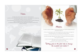 Vision
                To impart value-based, world class education with the purpose to
contribute to India and World through excellence in the core and emerging areas of engineering
                     and technology, management, pharmacy, education etc;
To aim at grooming the professionals who would carry forward the spirit of scientific thinking and
                    serve as a valuable resource for industry and society; and
    To undertake collaborative projects that offer opportunities for long-term interaction with
                                     academia and industry.



                                                                                                                                          Mission
                                                                                                     To achieve academic excellence in professional education at par with the leading national and
                                                                                                                                      international institutions;
                                                                                                      To focus on practical aspects of the course material so as to make learning a meaningful and
                                                                                                                    interesting experience in our intellectually stimulating campus;
                                                                                                      To create an environment with people having similar goals and aspirations to be visionaries;
                                                                                                      To actively encourage collaboration with industries, communities and the fellow institutions
                                                                                                                                      in the country and abroad;
                                                                                                        To work to inculcate high moral and ethical values amongst the students to make them
                                                                                                                             responsible citizens and good human beings;
                                                                                                                        To imbibe the winner’s attitude necessary for achieving.

                                                                                                            Setting goals is th e first step in turning
                                                                                                                    th e in visible into visible
                                                                                                                                         - Anthony Robbins -
2                                                                                                                                                                                                    3
 