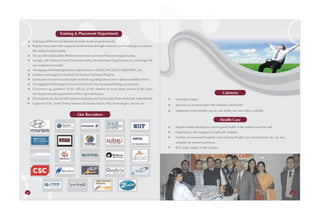Training & Placement Department
     Training and Placement Department under hardcore professionals.
     Regular Interaction with corporate professionals through Seminars and Workshops to enhance
     the students' employability.
     Tie-up with employability Platforms to provide maximum Placement opportunities.
     Linkage with National Level Entrepreneurship Development Organizations to encourage the
     self-employment model.
     Arranging and facilitating industry-endorsed tests: AMCAT, NACTECH, MERITTRAC, etc.
     Guidance and support to students for Summer Training & Projects.
     Generation of awareness among the students regarding future career options available to them.
     Arranging On /Off Campus recruitment Drives for the Passed and Passing out students.
     Continuous up gradation of the skill-set of the students to keep them abreast of the latest
     developments and requirements of the corporate houses.                                                                               Cafeteria
     Our students are placed with reputed companies such as Hyundai Motor India Ltd, SubexWorld,     Centrally located
     Cognizant, CSC, Syntel, Nokia-Siemens, R systems, Wipro, HCL Technologies, Aricent, etc.        Spacious to accommodate 400 students comfortably
                                                                                                     Vegetarian meals besides snacks, soft drinks, tea and coffee available
                                        Our Recruiters
                                                                                                                                        Health Care
                                                                                                     Regular health checkups to ensure good health of the students and the staff
                                                                                                     Dispensary in the Campus for staff and students
                                                                                                     Facilities of renowned hospitals such as Deep Health Care, Fortis Escorts, etc. are also
                                                                                                     available for special treatments
                                                                                                     R.O. water supply in the Campus




56                                                                                                                                                                                              57
 