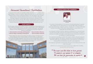Ad vanced Educational Institutions                                                                                       MESSAGE FROM THE CHAIRMAN

    It is imperative for the youth to be responsible, confident and self-motivated to be able to meet
    global challenges. To achieve this objective, highly professional courses have been started at the
      integrated campus of Advance Educational Institutions (AEI). The emphasis is upon imparting
           quality education to train the professionals who may cater to the fields of Information
          Technology, Management, Manufacturing, Product Development, Marketing, Training,
    Education, Service, Pharmacy and other allied activities. Teaching methods at AEI rely on direct
     personal contact between the teaching faculty members and the students which is an exciting                                                      Mr. Venay Gupta
         experience during one’s academic life and is of considerable value in professional career.                                                        Chairman

                                          OUR CAMPUS                                                          It is a matter of immense pleasure for us to announce that Advanced Educational Institutions
                                                                                                                 (AEI) established in the year 2006 with the aim to promote higher studies in the fields of
The AEI campus is situated on the outskirts of Palwal in the hinterland of Haryana spread over 25
 acres of land in the lush green environs. The campus is ideally located on NH-2, Delhi-Mathura             engineering and technology, management, pharmacy, education, etc. is coming out with its latest
    Road. It is easily accessible through both public and private road transport. The following                    brochure for the assistance of the students seeking admission to various courses in our
     institutes have been established in the areas of Engineering & Technology, Management,                                                academically active and vibrant campus.
                                      Pharmacy, and Education:
                                                                                                             For its thousands of students, it has been a gateway to a professional life. It is our earnest desire
∗Advanced Institute of Technology and Management ∗
                                                 Advanced Institute of Pharmacy
                                                                                                              to provide the best quality of education to the students. We not only facilitate our students in
∗
Advanced College of Technology and Management    ∗
                                                 Advanced Institute of Education
                                                                                                             acquiring vast knowledge of the subjects of their choice, but also in fostering the important and
                                                                                                                                        vital attributes of a civilized human being.
     All these institutes have the necessary statutory and regulatory approval. All India Council for
         Technical Education (AICTE), Ministry of HRD, Government of India, has approved the                 Our commitment of providing our students with academic excellence and professional growth
    Engineering & Technology, Management and Pharmacy courses. The programmes on Education                   and working to collaborate with industries, corporate houses and professional organizations to
       are approved by National Council for Teachers Education (NCTE), Jaipur. All the academic
                                                                                                              utilize their valuable inputs for all programmes by the active involvement of our resourceful
    programmes are affiliated to M.D. University, Rohtak except Pharmacy which is affiliated to Pt. B. D.
                                Sharma University of Health Sciences, Rohtak.                                             Training and Placement Department makes AEI a unique organization.
                                                                                                            We envisage great opportunities and the pinnacle of the career for the students who dare to walk
                                                                                                                                                 on their chosen path.
                                                                                                                With this view, we welcome all the students and wish them a highly fruitful and fulfilling
                                                                                                                                        association with us and a great future.



                                                                                                                        Th e muse and Her bliss we ha ve gained
                                                                                                                         To preser ve and spread it we perspire
4
                                                                                                                         We are h ere for generation to inspire                                                      5
 
