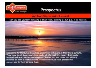 Prospectus
                          Be The Boss – Take Control
   Can you see yourself managing a small team, earning £120k p.a. if so read on.




Successful Mr Handyman Franchise Owners are achievers in their life's pursuits.
They come in all shapes and sizes, walks of life, and life stages. Individuals,
husband and wife, mother and daughter, father and son teams and military
veterans all with a common desire to succeed both in their professional
careers and in their personal lives.
 