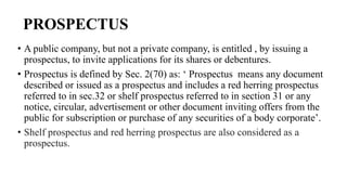 PROSPECTUS
• A public company, but not a private company, is entitled , by issuing a
prospectus, to invite applications for its shares or debentures.
• Prospectus is defined by Sec. 2(70) as: ‘ Prospectus means any document
described or issued as a prospectus and includes a red herring prospectus
referred to in sec.32 or shelf prospectus referred to in section 31 or any
notice, circular, advertisement or other document inviting offers from the
public for subscription or purchase of any securities of a body corporate’.
• Shelf prospectus and red herring prospectus are also considered as a
prospectus.
 