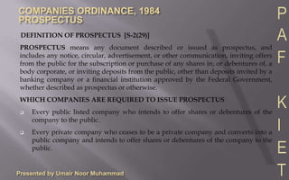 Presented by Umair Noor Muhammad DEFINITION OF PROSPECTUS  [S-2(29)] PROSPECTUS means any document described or issued as prospectus, and includes any notice, circular, advertisement, or other communication, inviting offers from the public for the subscription or purchase of any shares in, or debentures of, a body corporate, or inviting deposits from the public, other than deposits invited by a banking company or a financial institution approved by the Federal Government, whether described as prospectus or otherwise. WHICH COMPANIES ARE REQUIRED TO ISSUE PROSPECTUS ,[object Object]