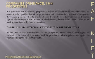 Presented by Umair Noor MuhammadCIVIL LIABILITY FOR MISSTATEMENT IN THE PROSPECTUSThe following persons shall be liable to pay compensation to all persons who subscribe for shares or debentures on the faith of the prospectus for all losses or damages they may have sustained by reason of any misleading or untrue statement in the prospectus:1.	Every director at the time of issue of prospectus2.	Every proposed director named in the prospectus3.	Every person who has authorized the issue of prospectus i.e. expert, auditor, legal advisor etc. (they are liable for misstatement in their report e.g. legal advisor is not liable for any misstatement in the financial statement).4.	Every promoter of the companyContd…
