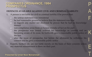 Presented by Umair Noor MuhammadIf a person is not a director, proposed director or expert or he has withdrawn his consent before publication of the prospectus but his name is given in the prospectus they every person willfully involved shall be liable to indemnity the said person against all damages and expenses to which he may be liable by reason of his name having been inserted in the prospectus.CRIMINAL LIABILITY FOR MISSTATEMENT IN THE PROSPECTUSIn the case of any misstatement in the prospectus, every person who signed or authorized the issue of prospectus shall be punishable with imprisonment up to two years or fine up to Rs 10,000 or both.