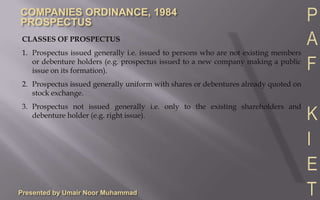 Every private company who ceases to be a private company and converts into a public company and intends to offer shares or debentures of the company to the public.Presented by Umair Noor MuhammadCLASSES OF PROSPECTUS1.	Prospectus issued generally i.e. issued to persons who are not existing members or debenture holders (e.g. prospectus issued to a new company making a public issue on its formation).2.	Prospectus issued generally uniform with shares or debentures already quoted on stock exchange.3.	Prospectus not issued generally i.e. only to the existing shareholders and debenture holder (e.g. right issue).