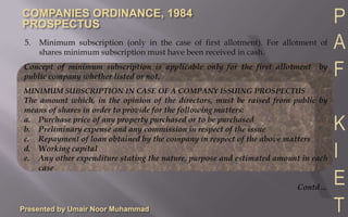Presented by Umair Noor Muhammad5.	Minimum subscription (only in the case of first allotment). For allotment of shares minimum subscription must have been received in cash.Concept of minimum subscription is applicable only for the first allotment  by public company whether listed or not.MINIMUM SUBSCRIPTION IN CASE OF A COMPANY ISSUING PROSPECTUSThe amount which, in the opinion of the directors, must be raised from public by means of shares in order to provide for the following matters:a.	Purchase price of any property purchased or to be purchasedb.	Preliminary expense and any commission in respect of the issuec.	Repayment of loan obtained by the company in respect of the above mattersd.	Working capitale.	Any other expenditure stating the nature, purpose and estimated amount in each caseContd…