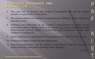Presented by Umair Noor Muhammad6.	Date and time of opening and closing of subscription list and the amount payable on application on each share.7.	The amount offered and allotted on each previous allotment, if any, within two preceding years.8.	Substance and particulars of any contract or arrangement in respect of any preferential rights or options given to any person (e.g. option of conversion from debentures to ordinary shares or preferential right in allotment to NIT, non-residents or employees).9.	Share or debentures issued within two preceding years otherwise than in cash.10.	Premium on shares within two preceding years.11.	Names of underwriters and the opinion of the directors that the resources of underwriters are sufficient to discharge their obligationContd…