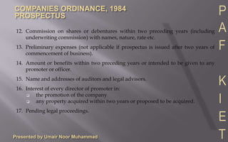 Presented by Umair Noor Muhammad12.	Commission on shares or debentures within two preceding years (including underwriting commission) with names, nature, rate etc.13.	Preliminary expenses (not applicable if prospectus is issued after two years of commencement of business).14.	Amount or benefits within two preceding years or intended to be given to any promoter or officer.15.	Name and addresses of auditors and legal advisors.16.	Interest of every director of promoter in:the promotion of the company