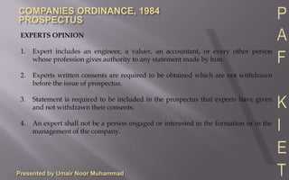 Presented by Umair Noor MuhammadREPORTS TO BE SET OUT IN PROSPECTUSAuditor’s report is required to be included in the prospectus with respect to:1.	Profits and losses for each of the five financial years preceding the issue of prospectus and of its subsidiaries, if any.2.	Assets and liabilities on the last balance sheet date and of its subsidiaries, if any.3.	If proceeds of shares or debentures are to be applied in the purchase of any business or more than 50% share of that business, the auditor’s report as above shall also be in respect of that business.The Chief Executive and Chief Financial Officer of the company and the underwriter to the issue shall certify that the prospectus constitutes a full, true and fair disclosure of all material facts relating to the securities offered by the prospectus. 