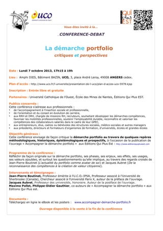 Vous êtes invité à la…
…CONFERENCE-DEBAT
La démarche portfolio
critiques et perspectives
Date : Lundi 7 octobre 2013, 17h15 à 19h
Lieu : Amphi DIES, Bâtiment BAZIN, UCO, 3, place André Leroy, 49008 ANGERS cedex.
Plan d’accès : http://www.uco.fr/l-universite/presentation-de-l-uco/plan-d-acces-uco-5978.kjsp
Inscription : Entrée libre et gratuite
Partenaires : Université Catholique de l'Ouest, École des Mines de Nantes, Éditions Qui Plus EST.
Publics concernés :
Cette conférence s’adresse aux professionnels :
●
de l’accompagnement à l’insertion sociale et professionnelle,
●
de l’orientation et du conseil en évolution de carrière,
●
aux RRH et DRH, chargés de missions RH, recruteurs, souhaitant développer les démarches compétences,
favoriser les mobilités professionnelles, soutenir l’employabilité durable, reconnaître et valoriser les
compétences des collaborateurs salariés dans le cadre de leur GPEC,
●
aux entrepreneurs, élus, cadres ou bénévoles des structures sociales, médico-sociales et autres managers
●
aux présidents, directeurs et formateurs d’organismes de formation, d’universités, écoles et grandes écoles
Objectifs généraux :
Cette conférence envisage de façon critique la démarche portfolio au travers de quelques repères
méthodologiques, historiques, épistémologiques et prospectifs, à l'occasion de la publication de
l'ouvrage « Accompagner la démarche portfolio » aux Editions Qui Plus Est : http://www.editionsquiplusest.com
Programme de la conférence :
Réfléchir de façon originale sur la démarche portfolio, ses phases, ses enjeux, ses effets, ses usages,
ses valeurs ajoutées, et surtout les questionnements qu'elle implique, au travers des regards croisés de
Jean-Pierre Boutinet (L'actualité du portfolio comme avatar de soi) et Jacques Aubret (De la
reconnaissance des compétences à la création de valeur citoyenne).
Intervenants et témoignages :
Jean-Pierre Boutinet, Professeur émérite à l'U.C.O.-IPSA, Professeur associé à l'Université de
Sherbrooke (Canada), Chercheur associé à l'Université Paris X, auteur de la préface de l'ouvrage.
Jacques Aubret, Professeur des universités, honoraire. Auteur de la postface de l'ouvrage.
Maxime Pollet, Philippe-Didier Gauthier, co-auteurs de « Accompagner la démarche portfolio » aux
Editions Qui Plus est.
Documents :
Téléchargez en ligne le eBook et les posters : www.accompagner-demarche-portfolio.fr
Ouvrage disponible à la vente à la fin de la conférence
 
