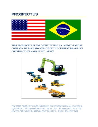 PROSPECTUS




THIS PROSPECTUS IS FOR CONSTITUTING AN IMPORT- EXPORT
COMPANY TO TAKE ADVANTAGE OF THE CURRENT BRAZILIAN
CONSTRUCTION MARKET SITUATION.




THE MAIN PRODUCT TO BE IMPORTED IS CONSTRUCTION MACHINERY &
EQUIPMENT. THE MINIMUM INVESTMENT CAPITAL REQUIRED FOR THE
EQUITY PARTNER’S PARTICIPATION IS U$D10 – U$D15 MILLION FOR
 