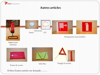 Autres articles




                               Détecteurs
                       Fumée                CO

                                                            Pictogrammes (tous modèles)

Support pour
 extincteur




                                    Gilet Fluo    Triangle de sécurité
  Trousse de secours

Et bien d’autres articles sur demande …….
 