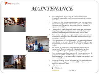 MAINTENANCE
       Delta extinguishers se préoccupe de votre sécurité en vous
        proposant la maintenance de vos premiers moyens d’intervention
        contre le feu.
       En souscrivant à un contrat de maintenance, vous vous assurez non
        seulement d’une protection performante contre les incendies, mais
        également vous respectez vos obligations légales en la matière et
        imposées par le RGPT.
       L’expérience et la spécialisation de notre équipe sont une garantie
        inégalable, puisque nous fabriquons notre matériel, et que notre
        personnel est formé régulièrement dans notre usine en Italie.
       Notre service technique assure également la maintenance de toutes
        les marques d’extincteurs et dévidoirs aux mêmes conditions que
        notre propre matériel.
       Delta extinguishers est également équipé d’un matériel performant
        pour effectuer les recharges de bouteilles de CO2, sparklette et gaz
        pour pression permanente, ainsi que les recharges en poudre et eau
        + aditif.
       Nos contrats de maintenance sont rédigés spécifiquement pour
        chacun de nos clients en fonction de leurs souhaits et après un
        examen approfondi, par nos spécialistes, du site à protéger.
       Notre programme spécifique de gestion de contrats nous permet de
        garantir une traçabilité et un historique de chaque extincteur
        entretenu par nous, ce qui nous engage à toujours vous proposer des
        interventions efficaces.
       Nous nous déplaçons partout en Belgique, et effectuons également
        les entretiens et recharges en nos locaux à Vilvoorde, même en
        urgence et sans rendez-vous !
       Contactez-nous
         +32 2 528.08.70
        info@delta.be               www.delta.be
 