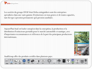 Les sociétés du groupe ANAF dont Delta extinguishers sont des entreprises
spécialisées dans une vaste gamme d'extincteurs en tous genres et de toutes capacités,
tant du type à pression permanente qu'à pression auxiliaire.



Aujourd'hui Anaf est leader européen dans la conception, la production et la
distribution d'extincteurs portatifs pour le marché automobile et nautique, avec
d'importantes reconnaissances et références de la part des principaux producteurs
internationaux.




AnafGroup offre des produits certifiés dans plusieurs pays:
 