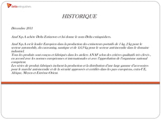 HISTORIQUE
Décembre 2011

Anaf S.p.A achète Delta Extinctors et lui donne le nom Delta extinguishers.

Anaf S.p.A est le leader Européen dans la production des extincteurs portatifs de 1 kg, 2 kg pour le
secteur automobile, du caravaning, nautique et de 4,6,9 kg pour le secteur anti-incendie dans le domaine
industriel.
Tous les produits sont conçus et fabriqués dans les ateliers ANAF selon des critères qualitatifs très élevés ,
en accord avec les normes européennes et internationales et avec l’approbation de l’organisme national
compétent.
Les séries de produis fabriqués incluent la production et la distribution d’une large gamme d’accessoires
pour le marché anti-incendie et de la sécurité approuvés et certifiés dans les pays européens, extra-UE,
Afrique, Moyen et Extrême-Orient.
 