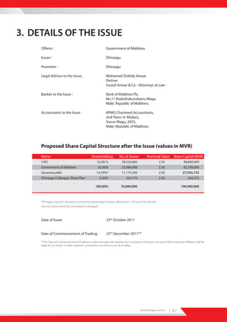 3. DETAILS OF THE ISSUE
     Offeror :                                                 Government of Maldives

     Issuer :                                                  Dhiraagu

     Promoter :                                                Dhiraagu

     Legal Advisor to the Issue :                              Mohamed Shahdy Anwar
                                                               Partner
                                                               Suood Anwar & Co - Attorneys at Law

     Banker to the Issue :                                     Bank of Maldives Plc.
                                                               No.11 Boduthakurufaanu Magu
                                                               Male’, Republic of Maldives.

     Accountants to the Issue :                                KPMG Chartered Accountants,
                                                               2nd Floor, H. Mialani,
                                                               Sosun Magu, 2033,
                                                               Male’, Republic of Maldives.




     Proposed Share Capital Structure after the Issue (values in MVR)
     Name                                         Shareholding             No of shares            Nominal Value Share Capital (MVR)
     CWC                                               52.00 %               39,520,000                       2.50                  98,800,000
     Government of Maldives                            33.00%                25,080,000                       2.50                  62,700,000
     General public                                   14.70%*                11,174,290                       2.50                 27,935,725
     Dhiraagu Colleague Share Plan                       0.30%                   225,710                      2.50                      564,275

                                                     100.00%                76,000,000                                            190,000,000



     *Dhiraagu may at its discretion increase the percentage of shares offered from 15% up to the full 33%
     that the Government has committed to relinquish.



     Date of Issue:                                            25th October 2011


     Date of Commencement of Trading:                          25th December 2011**

     **The Date of Commencement of Trading is a best estimate only. Neither the Company, its Directors, nor any of their respective affiliates shall be
     liable for any losses or other expenses sustained or incurred as a result of delay.




                                                                                             www.dhiraagu.com.mv       | 07
 