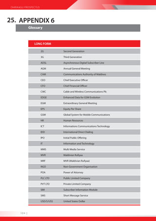 DHIRAAGU PROSPECTUS




25. APPENDIX 6
               Glossary



                  LONG FORM

                       2G          Second Generation

                       3G          Third Generation

                       ADSL        Asynchronous Digital Subscriber Line

                       AGM         Annual General Meeting

                       CAM         Communications Authority of Maldives

                       CEO         Chief Executive Officer

                       CFO         Chief Financial Officer

                       CWC         Cable and Wireless Communications Plc

                       EDGE        Enhanced Data for GSM Evolution

                       EGM         Extraordinary General Meeting

                       EPS         Equity Per Share

                       GSM         Global System for Mobile Communications

                       HR          Human Resources

                       ICT         Informations Communications Technology

                       IDD         International Direct Dialing

                       IPO         Initial Public Offering

                       IT          Information and Technology

                       MMS         Multi Media Service

                       MVR         Maldivian Rufiyaa

                       MRF         MVR (Maldivian Rufiyaa)

                       NGO         Non-Government Organisation

                       POA         Power of Attorney

                       PLC LTD     Public Limited Company

                       PVT LTD     Private Limited Company

                       SIM         Subscriber Information Module

                       SMS         Short Message Service

                       USD/$/US$   United States Dollar



       104 |
 