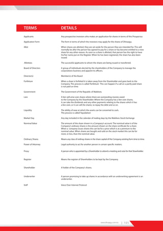 TERMS                DETAILS
Applicants           Any prospective investors who makes an application for shares in terms of this Prospectus

Application Form     The form in terms of which the investors may apply for the shares of Dhiraagu.

Allot                When shares are allotted, they are set-aside for the person they are intended for. This will
                     normally be after the person has agreed to pay for a share or has become entitled to a new
                     share for any other reason. As soon as a share is allotted, that person has the right to have
                     his/her name put on the Register. When he has been registered, the share has also been
                     issued.

Allottees            The successful applicants to whom the shares are being issued or transferred.

Board of Directors   A group of individuals elected by the shareholders of the Company to manage the
                     corporations business and appoint its officers.

Director(s)          Member(s) of the Board

Forfeiture           When a share is forfeited it is taken away from the Shareholder and goes back to the
                     Company. This process is called ‘forfeiture’. This can happen if a call on a partly paid share
                     is not paid on time.

Government           The Government of the Republic of Maldives.

Lien                 A lien will arise over shares where there are outstanding monies owed
                     to the Company by the Shareholder. Where the Company has a lien over shares,
                     it can take the dividends and any other payments relating to the shares which it has
                     a lien over, or it can sell the shares, to repay the debt and so on.

Liquidity            The ability of ease at which the assets can be converted to cash.
                     This process is called ‘liquidation’.

Market Day           Any day included in the calendar of trading days by the Maldives Stock Exchange

Nominal Value        The amount of the share shown in a Company’s account. The nominal value is of the
                     Company’s ordinary shares is the amount shown on the share certificate for a share.
                     When a company issues shares this can be for a price which is at a premium to the
                     nominal value. When shares are bought and sold on the stock market this can be for
                     more, or less, than the nominal value.

Ordinary Shares      Means any class of ordinay shares in the share capital of the Company existing form time to time.

Power of Attorney    Legal authority to act for another person in certain specific matters.


Proxy                A person who is appointed by a Shareholder to attend a meeting and vote for that Shareholder.


Register             Means the register of Shareholders to be kept by the Company.


Shareholder          A holder of the Company’s shares.



Underwriter          A person promising to take up shares in accordance with an underwriting agreement is an
                     underwriter.

VoIP                 Voice Over Internet Protocol




                                                                   www.dhiraagu.com.mv     | 105
 