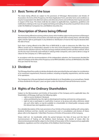 DHIRAAGU PROSPECTUS



     3.1 Basic Terms of the Issue
             The shares being offered are subject to the provisions of Dhiraagu’s Memorandum and Articles of
             Association, the terms of this Prospectus, the Share Application Form, and other terms and conditions as
             may be incorporated in the allotment advice and other documents and certificates that may be executed
             in respect of the Issue. The shares shall also be subject to applicable laws, regulations, guidelines and
             notifications relating to the issue of capital and listing and trading of securities issued from time to time
             under the Maldivian Companies Act, and Maldives Securities Act.


     3.2 Description of Shares being Offered
             The shares being offered are existing ordinary shares which shall be subject to the provisions of Dhiraagu’s
             Memorandum and Articles of Association and shall rank equal with other existing shares, with full voting
             rights and the right to participate in any dividend or distribution of reserve that may be declared after
             the date of Issue.

             Each share is being offered at the Offer Price of MVR 80.00. In order to determine the Offer Price, the
             Offeror carried out an independent valuation at the time of this Prospectus. PriceWaterhouseCoopers
             carried out this valuation exercise. The ‘price earnings method’ and ‘discounted cash flow method’; which
             are the two most commonly used methods in valuing similar companies, were used to derive a range of
             values for the Company on a 100% equity basis.

             In accordance with the recommendations of the independent valuation, the Government decided the
             value of Company at the date of this Prospectus to be MVR 6.08 billion and has set MVR 80.00 as the Offer
             Price per share for this Issue.


     3.3 Dividend
             The Dhiraagu Board has a policy to declare dividends when permitted by law and subject to consideration
             of its investment requirements, financial condition, including its liquidity requirements, and the results
             of its operations.

             The Company has in the past declared and paid dividends to its Shareholders on an annual basis. Details
             of these dividends for the past 5 years are given under the Historical Financial Performance section.



     3.4 Rights of the Ordinary Shareholders
             Subject to the Memorandum and Articles of Association of the Company and to applicable laws, the
             Shareholders of Dhiraagu shall have the following rights:
                  • right to receive dividend, if declared;
                  • unless prohibited by law, the right to attend general meetings and exercise voting powers;
                  • right to vote or participate in a poll either in person or by proxy and unless otherwise stated
                     any such other rights, as may be available to a shareholder of a listed public company under
                     the relevant laws and regulations and rules.

             For a detailed description of the main provisions of our Articles of Association dealing with voting rights,
             dividend, forfeiture and lien, transfer and transmission and/ or consolidation and division of shares
             please refer to the Appendix 1 titled Main Provisions of Articles of Association of the Company.

             Shares shall not be transferable within the period between the Date of Issue and the Date of
             Commencement of Trading on the Maldives Stock Exchange. Any transfer of shares after the
             aforementioned period shall be subject to the Articles of Association of the Company and any applicable
             legislation, regulations and the Listing Rules of the Maldives Stock Exchange.




      08 |
 