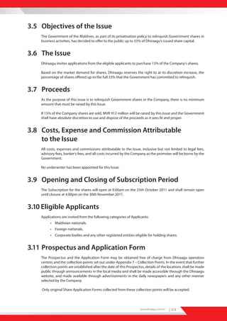 3.5 Objectives of the Issue
    The Government of the Maldives, as part of its privatisation policy to relinquish Government shares in
    business activities, has decided to offer to the public up to 33% of Dhiraagu’s issued share capital.


3.6 The Issue
    Dhiraagu invites applications from the eligible applicants to purchase 15% of the Company’s shares.

    Based on the market demand for shares, Dhiraagu reserves the right to at its discretion increase, the
    percentage of shares offered up to the full 33% that the Government has committed to relinquish.


3.7 Proceeds
    As the purpose of this issue is to relinquish Government shares in the Company, there is no minimum
    amount that must be raised by this Issue.

    If 15% of the Company shares are sold, MVR 912 million will be raised by this Issue and the Government
    shall have absolute discretion to use and dispose of the proceeds as it sees fit and proper.


3.8 Costs, Expense and Commission Attributable
    to the Issue
    All costs, expenses and commissions attributable to the Issue, inclusive but not limited to legal fees,
    advisory fees, banker’s fees, and all costs incurred by the Company as the promoter will be borne by the
    Government.

    No underwriter has been appointed for this Issue.


3.9 Opening and Closing of Subscription Period
    The Subscription for the shares will open at 9.00am on the 25th October 2011 and shall remain open
    until closure at 4.00pm on the 30th November 2011.


3.10 Eligible Applicants
    Applications are invited from the following categories of Applicants:
          • Maldivian nationals.
          • Foreign nationals.
          • Corporate bodies and any other registered entities eligible for holding shares.


3.11 Prospectus and Application Form
    The Prospectus and the Application Form may be obtained free of charge from Dhiraagu operation
    centres and the collection points set out under Appendix 7 – Collection Points. In the event that further
    collection points are established after the date of this Prospectus, details of the locations shall be made
    public through announcements in the local media and shall be made accessible through the Dhiraagu
    website, and made available through advertisements in the daily newspapers and any other manner
    selected by the Company.

    Only original Share Application Forms collected from these collection points will be accepted.




                                                                     www.dhiraagu.com.mv   | 09
 