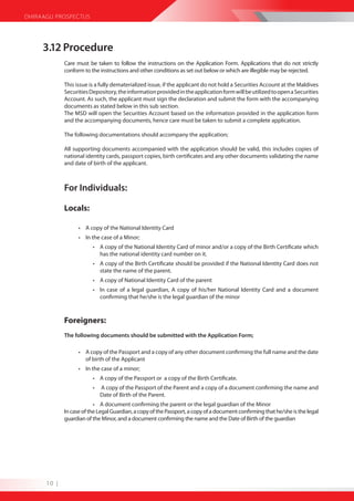 DHIRAAGU PROSPECTUS




     3.12 Procedure
             Care must be taken to follow the instructions on the Application Form. Applications that do not strictly
             conform to the instructions and other conditions as set out below or which are illegible may be rejected.

             This issue is a fully dematerialized issue, if the applicant do not hold a Securities Account at the Maldives
             Securities Depository, the information provided in the application form will be utilized to open a Securities
             Account. As such, the applicant must sign the declaration and submit the form with the accompanying
             documents as stated below in this sub section.
             The MSD will open the Securities Account based on the information provided in the application form
             and the accompanying documents, hence care must be taken to submit a complete application.

             The following documentations should accompany the application;

             All supporting documents accompanied with the application should be valid, this includes copies of
             national identity cards, passport copies, birth certificates and any other documents validating the name
             and date of birth of the applicant.



             For Individuals:

             Locals:

                   • A copy of the National Identity Card
                   • In the case of a Minor;
                         • A copy of the National Identity Card of minor and/or a copy of the Birth Certificate which
                           has the national identity card number on it.
                         • A copy of the Birth Certificate should be provided if the National Identity Card does not
                           state the name of the parent.
                         • A copy of National Identity Card of the parent
                         • In case of a legal guardian, A copy of his/her National Identity Card and a document
                           confirming that he/she is the legal guardian of the minor



             Foreigners:
             The following documents should be submitted with the Application Form;

                   • A copy of the Passport and a copy of any other document confirming the full name and the date
                     of birth of the Applicant
                   • In the case of a minor;
                         • A copy of the Passport or a copy of the Birth Certificate.
                         •   A copy of the Passport of the Parent and a copy of a document confirming the name and
                             Date of Birth of the Parent.
                          • A document confirming the parent or the legal guardian of the Minor
             In case of the Legal Guardian, a copy of the Passport, a copy of a document confirming that he/she is the legal
             guardian of the Minor, and a document confirming the name and the Date of Birth of the guardian




      10 |
 