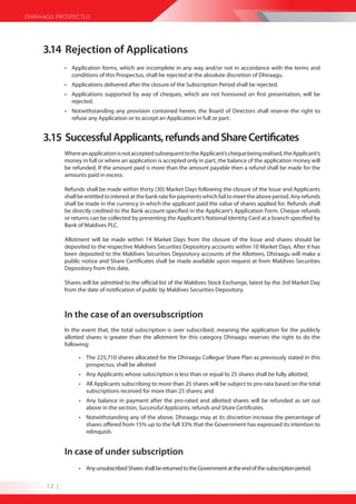 DHIRAAGU PROSPECTUS




     3.14 Rejection of Applications
             • Application forms, which are incomplete in any way and/or not in accordance with the terms and
               conditions of this Prospectus, shall be rejected at the absolute discretion of Dhiraagu.
             • Applications delivered after the closure of the Subscription Period shall be rejected.
             • Applications supported by way of cheques, which are not honoured on first presentation, will be
               rejected.
             • Notwithstanding any provision contained herein, the Board of Directors shall reserve the right to
               refuse any Application or to accept an Application in full or part.


     3.15 Successful Applicants, refunds and Share Certificates
             Where an application is not accepted subsequent to the Applicant’s cheque being realised, the Applicant’s
             money in full or where an application is accepted only in part, the balance of the application money will
             be refunded. If the amount paid is more than the amount payable then a refund shall be made for the
             amounts paid in excess.

             Refunds shall be made within thirty (30) Market Days following the closure of the Issue and Applicants
             shall be entitled to interest at the bank rate for payments which fail to meet the above period. Any refunds
             shall be made in the currency in which the applicant paid the value of shares applied for. Refunds shall
             be directly credited to the Bank account specified in the Applicant’s Application Form. Cheque refunds
             or returns can be collected by presenting the Applicant’s National Identity Card at a branch specified by
             Bank of Maldives PLC.

             Allotment will be made within 14 Market Days from the closure of the Issue and shares should be
             deposited to the respective Maldives Securities Depository accounts within 10 Market Days. After it has
             been deposited to the Maldives Securities Depository accounts of the Allottees, Dhiraagu will make a
             public notice and Share Certificates shall be made available upon request at from Maldives Securities
             Depository from this date,

             Shares will be admitted to the official list of the Maldives Stock Exchange, latest by the 3rd Market Day
             from the date of notification of public by Maldives Securities Depository.



             In the case of an oversubscription
             In the event that, the total subscription is over subscribed, meaning the application for the publicly
             allotted shares is greater than the allotment for this category Dhiraagu reserves the right to do the
             following:

                   • The 225,710 shares allocated for the Dhiraagu Collegue Share Plan as previously stated in this
                     prospectus, shall be allotted
                   • Any Applicants whose subscription is less than or equal to 25 shares shall be fully allotted;
                   • All Applicants subscribing to more than 25 shares will be subject to pro-rata based on the total
                     subscriptions received for more than 25 shares; and
                   • Any balance in payment after the pro-rated and allotted shares will be refunded as set out
                     above in the section, Successful Applicants, refunds and Share Certificates.
                   • Notwithstanding any of the above, Dhiraagu may at its discretion increase the percentage of
                     shares offered from 15% up to the full 33% that the Government has expressed its intention to
                     relinquish.


             In case of under subscription
                   • Any unsubscribed Shares shall be returned to the Government at the end of the subscription period.


      12 |
 